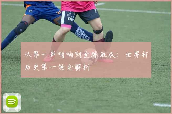 从第一声哨响到全球狂欢：世界杯历史第一场全解析