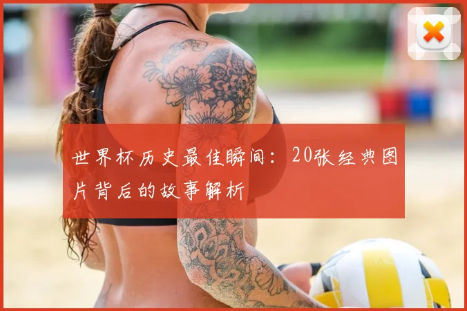世界杯历史最佳瞬间：20张经典图片背后的故事解析
