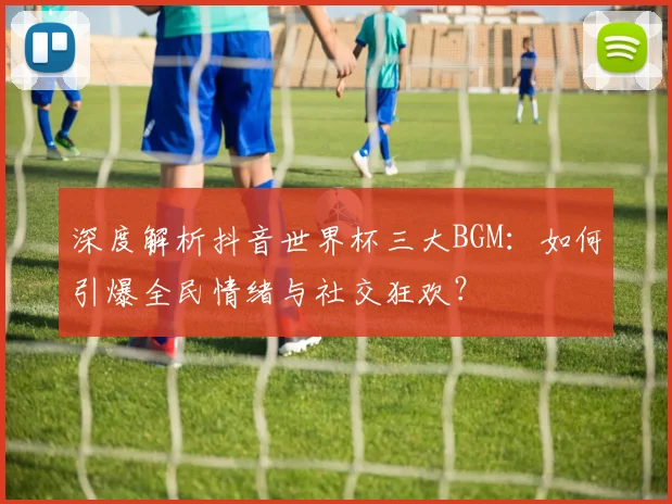 深度解析抖音世界杯三大BGM：如何引爆全民情绪与社交狂欢？