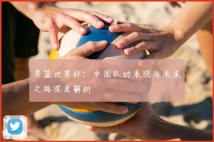 男篮世界杯：中国队的表现与未来之路深度解析