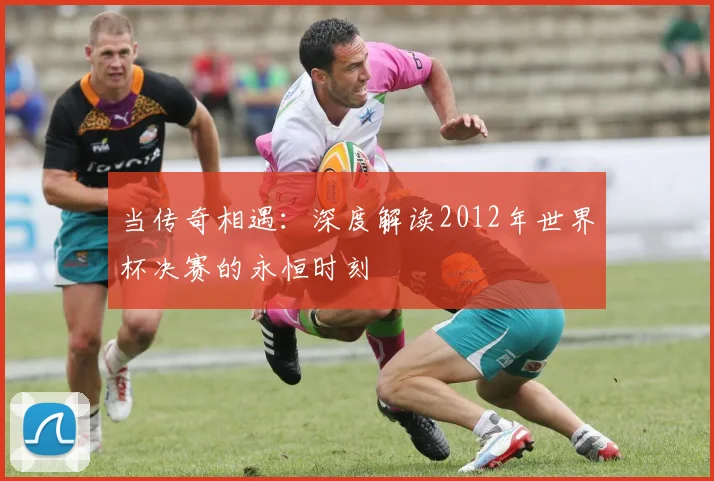当传奇相遇：深度解读2012年世界杯决赛的永恒时刻