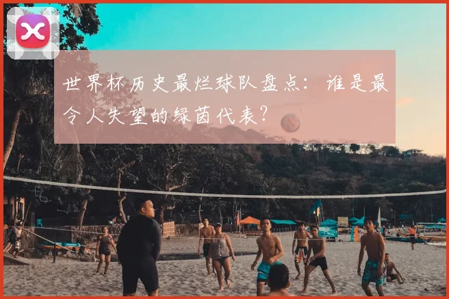 世界杯历史最烂球队盘点：谁是最令人失望的绿茵代表？