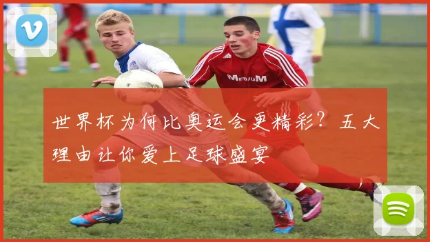 世界杯为何比奥运会更精彩?五大理由让你爱上足球盛宴