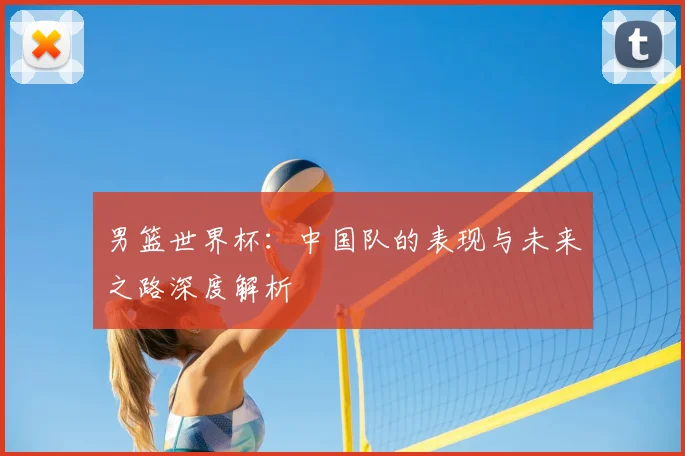 男篮世界杯:中国队的表现与未来之路深度解析