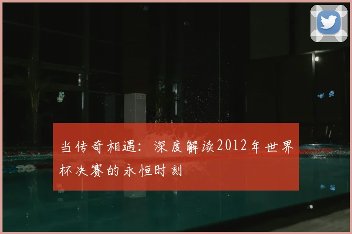 当传奇相遇：深度解读2012年世界杯决赛的永恒时刻