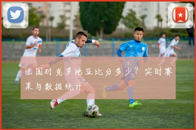 法国对克罗地亚比分多少?实时赛果与数据统计