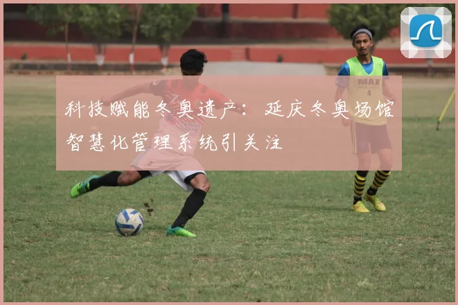 科技赋能冬奥遗产:延庆冬奥场馆智慧化管理系统引关注