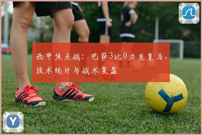 西甲焦点战:巴萨3比0力克皇马,技术统计与战术复盘