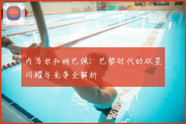 内马尔和姆巴佩：巴黎时代的双星闪耀与竞争全解析