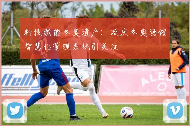 科技赋能冬奥遗产:延庆冬奥场馆智慧化管理系统引关注