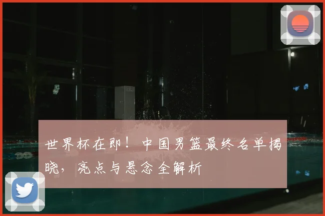世界杯在即！中国男篮最终名单揭晓，亮点与悬念全解析