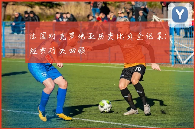 法国对克罗地亚历史比分全记录:经典对决回顾