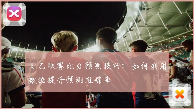 日乙联赛比分预测技巧：如何利用数据提升预测准确率