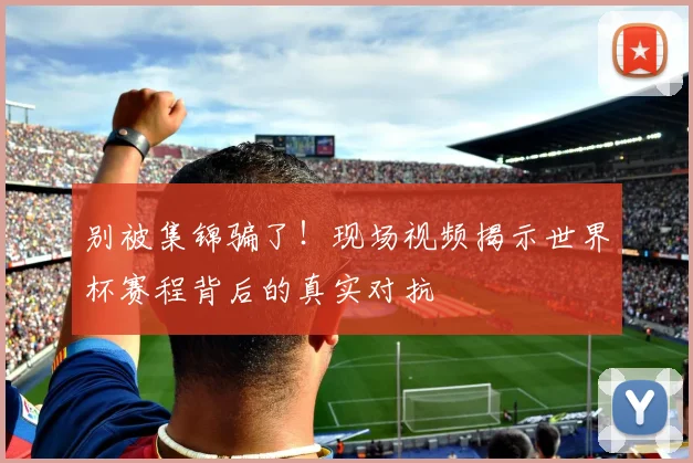 别被集锦骗了！现场视频揭示世界杯赛程背后的真实对抗