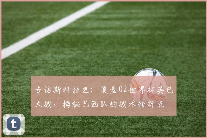 专访斯科拉里：复盘02世界杯英巴大战，揭秘巴西队的战术转折点